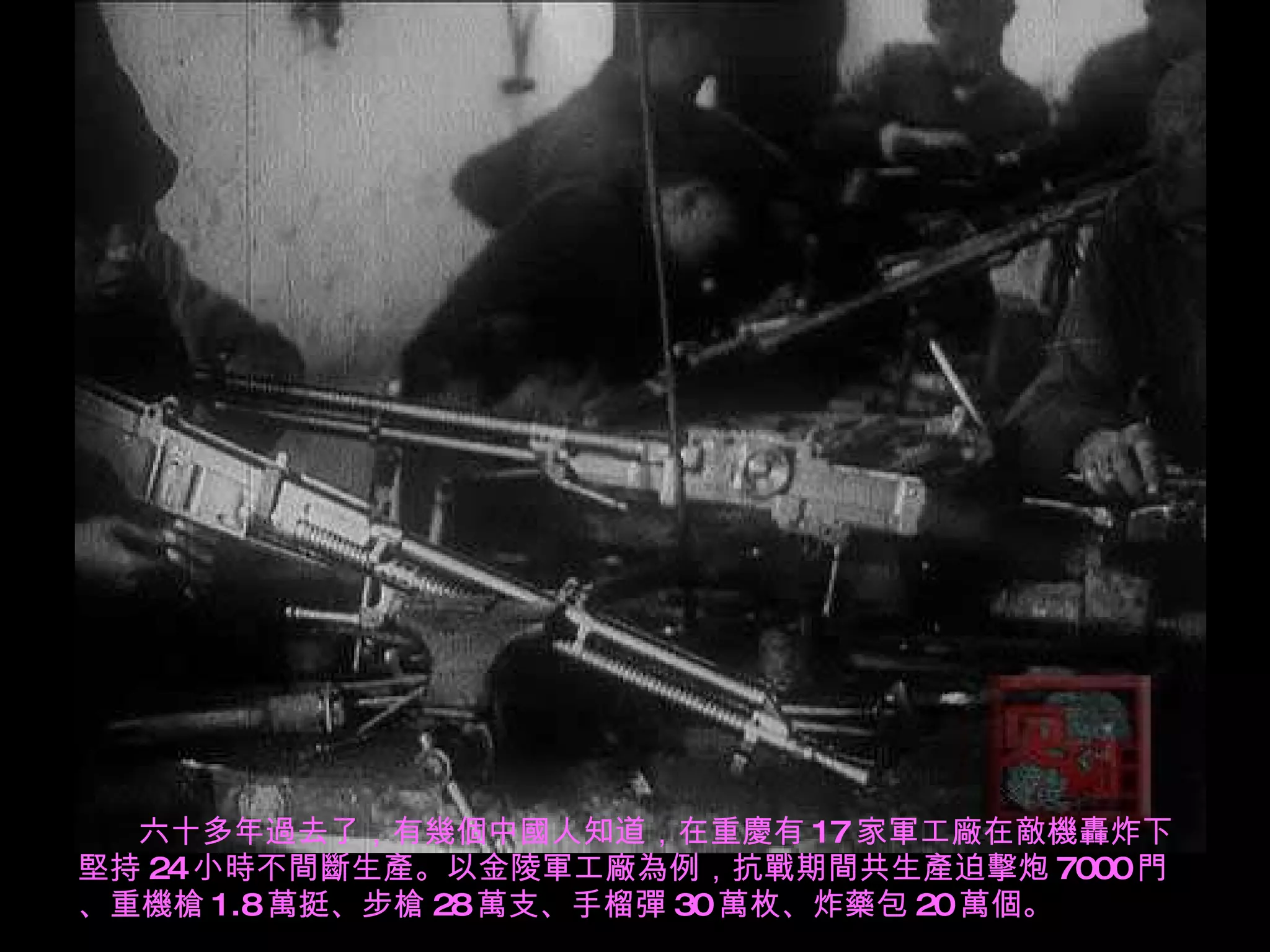 六十多年過去了，有幾個中國人知道，在重慶有 17 家軍工廠在敵機轟炸下堅持 24 小時不間斷生產。以金陵軍工廠為例，抗戰期間共生產迫擊炮 7000 門、重機槍 1.8 萬挺、步槍 28 萬支、手榴彈 30 萬枚、炸藥包 20 萬個。 