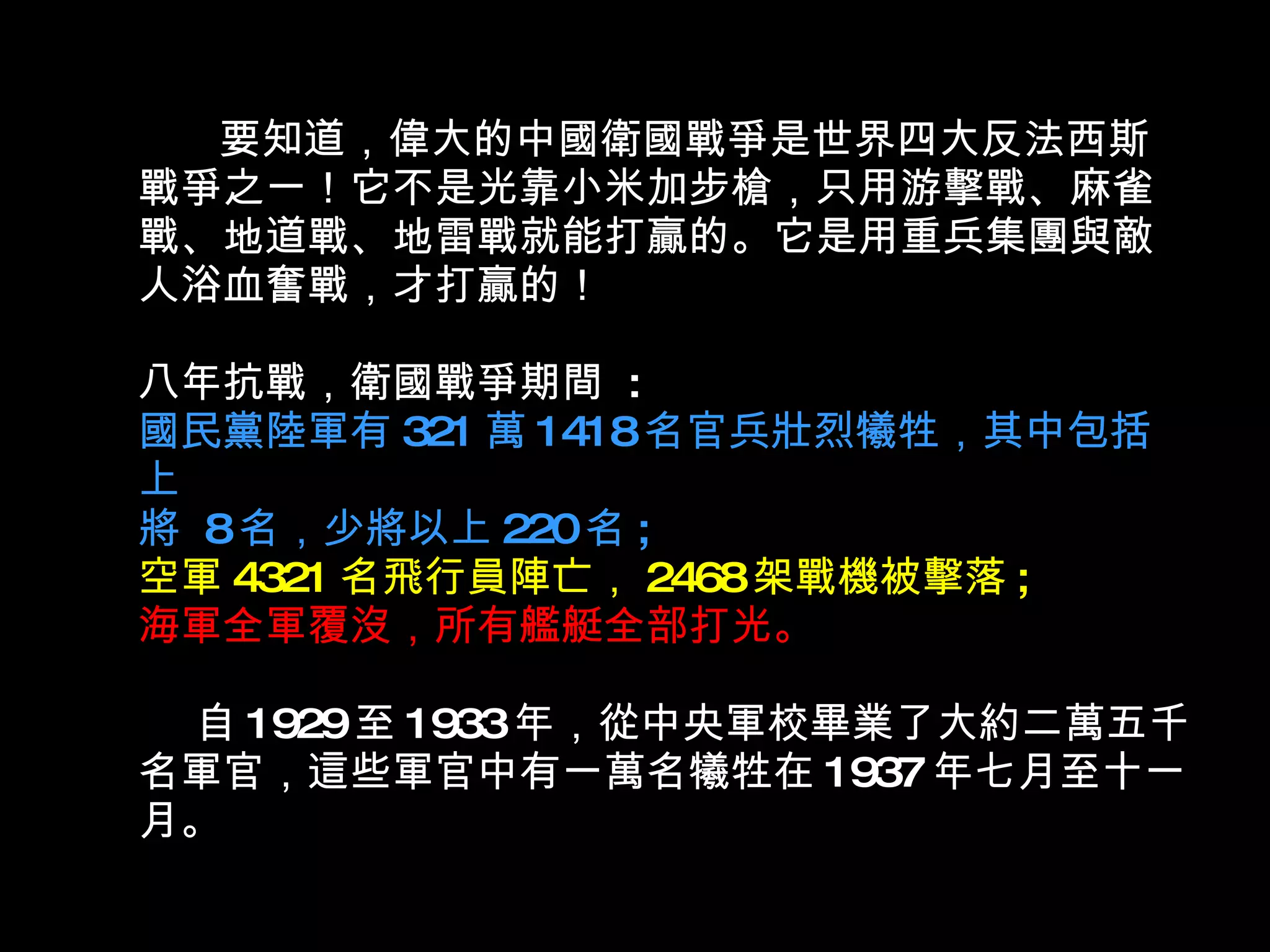 要知道，偉大的中國衛國戰爭是世界四大反法西斯戰爭之一！它不是光靠小米加步槍，只用游擊戰、麻雀戰、地道戰、地雷戰就能打贏的。它是用重兵集團與敵人浴血奮戰，才打贏的！ 八年抗戰，衛國戰爭期間  : 國民黨陸軍有 321 萬 1418 名官兵壯烈犧牲，其中包括上 將  8 名，少將以上 220 名 ; 空軍 4321 名飛行員陣亡， 2468 架戰機被擊落 ; 海軍全軍覆沒，所有艦艇全部打光。    自 1929 至 1933 年，從中央軍校畢業了大約二萬五千名軍官，這些軍官中有一萬名犧牲在 1937 年七月至十一月。  