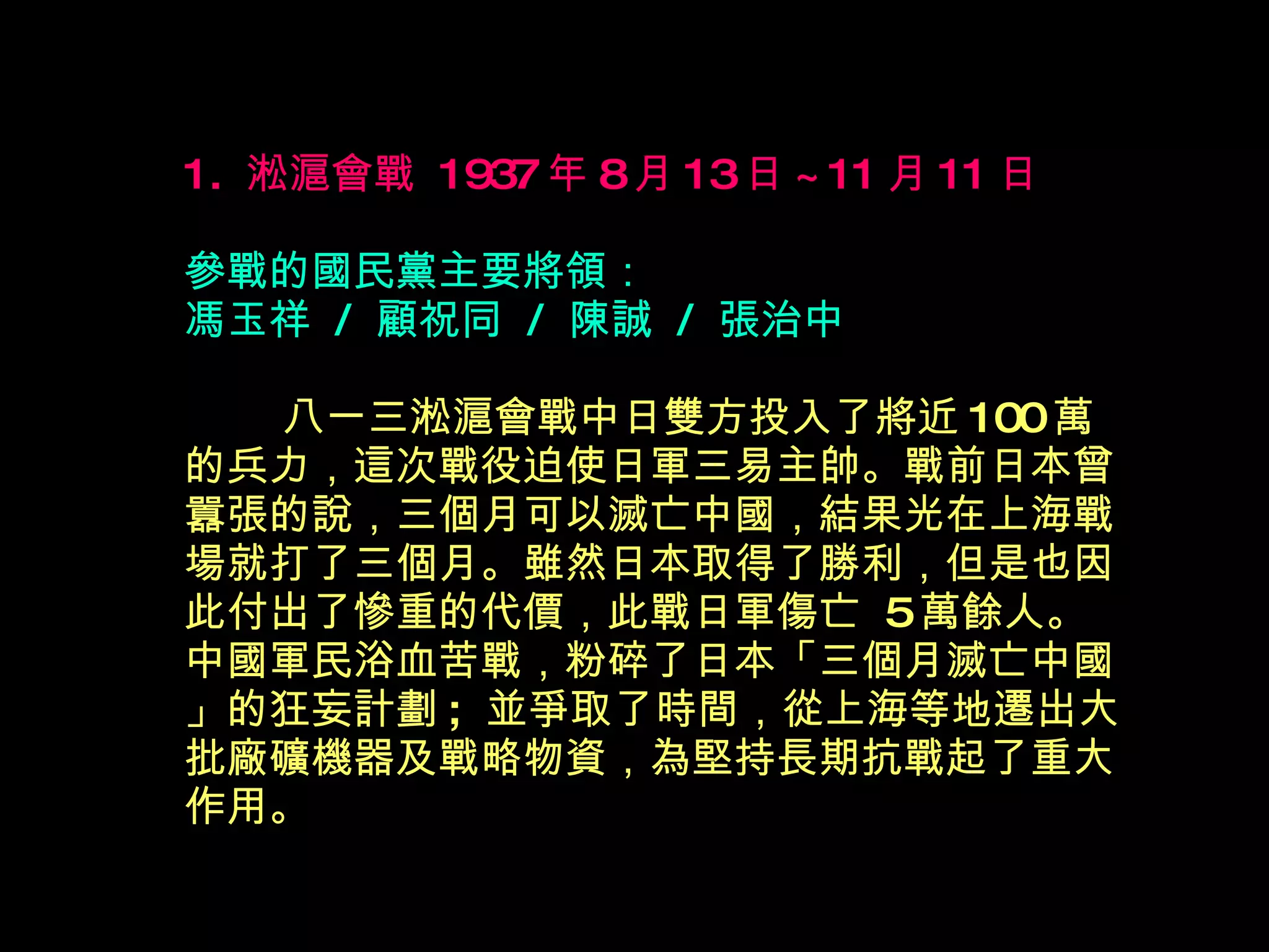 1.  淞滬會戰  1937 年 8 月 13 日 ~11 月 11 日 參戰的國民黨主要將領： 馮玉祥  /  顧祝同  /  陳誠  /  張治中 　 　 八一三淞滬會戰中日雙方投入了將近 100 萬的兵力，這次戰役迫使日軍三易主帥。戰前日本曾囂張的說，三個月可以滅亡中國，結果光在上海戰場就打了三個月。雖然日本取得了勝利，但是也因此付出了慘重的代價，此戰日軍傷亡  5 萬餘人。中國軍民浴血苦戰，粉碎了日本「三個月滅亡中國」的狂妄計劃 ;  並爭取了時間，從上海等地遷出大批廠礦機器及戰略物資，為堅持長期抗戰起了重大作用。 