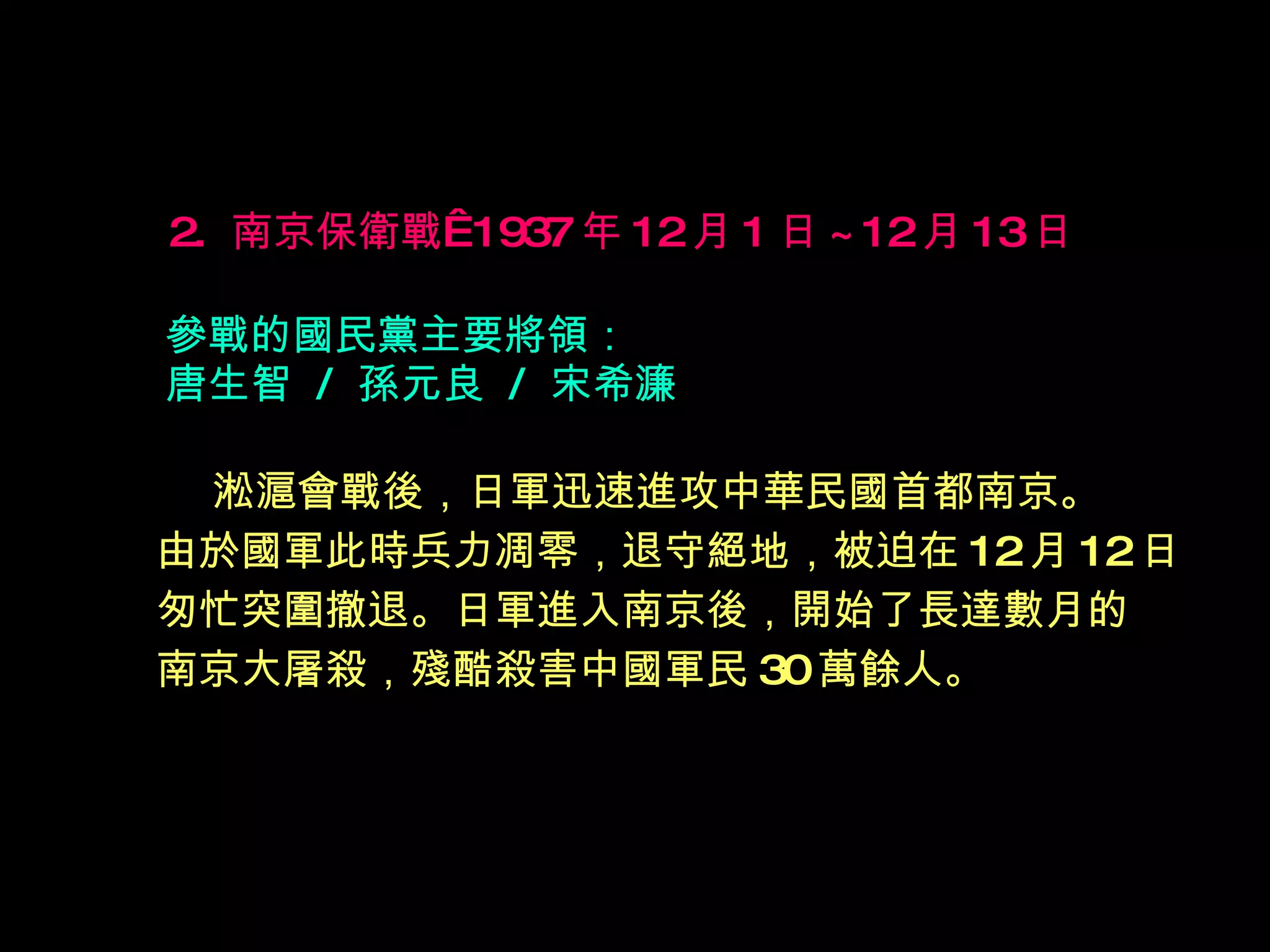 2.  南京保衛戰  1937 年 12 月 1 日 ~12 月 13 日   參戰的國民黨主要將領： 唐生智  /  孫元良  /  宋希濂 淞滬會戰後，日軍迅速進攻中華民國首都南京。 由於國軍此時兵力凋零，退守絕地，被迫在 12 月 12 日 匆忙突圍撤退。日軍進入南京後，開始了長達數月的 南京大屠殺，殘酷殺害中國軍民 30 萬餘人。   