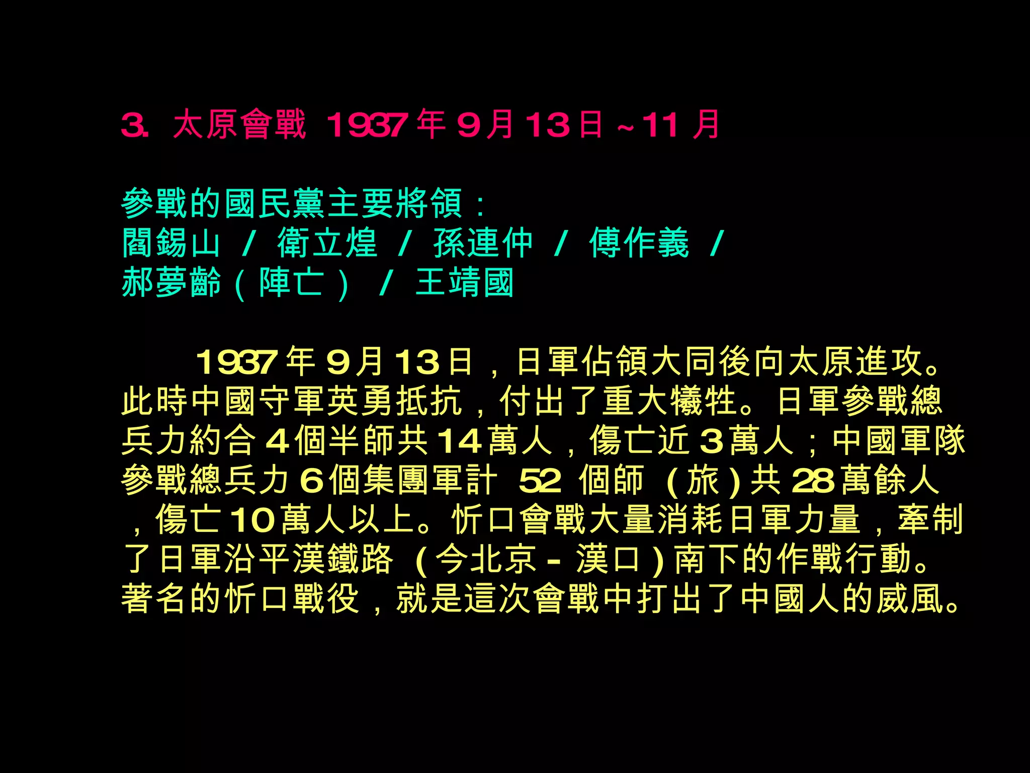 3.  太原會戰  1937 年 9 月 13 日 ~11 月   參戰的國民黨主要將領： 閻錫山  /  衛立煌  /  孫連仲  /  傅作義  /  郝夢齡（陣亡）  /  王靖國 　  1937 年 9 月 13 日，日軍佔領大同後向太原進攻。此時中國守軍英勇抵抗，付出了重大犧牲。日軍參戰總兵力約合 4 個半師共 14 萬人，傷亡近 3 萬人；中國軍隊參戰總兵力 6 個集團軍計  52  個師  ( 旅 ) 共 28 萬餘人，傷亡 10 萬人以上。忻口會戰大量消耗日軍力量，牽制了日軍沿平漢鐵路  ( 今北京 - 漢口 ) 南下的作戰行動。著名的忻口戰役，就是這次會戰中打出了中國人的威風。 