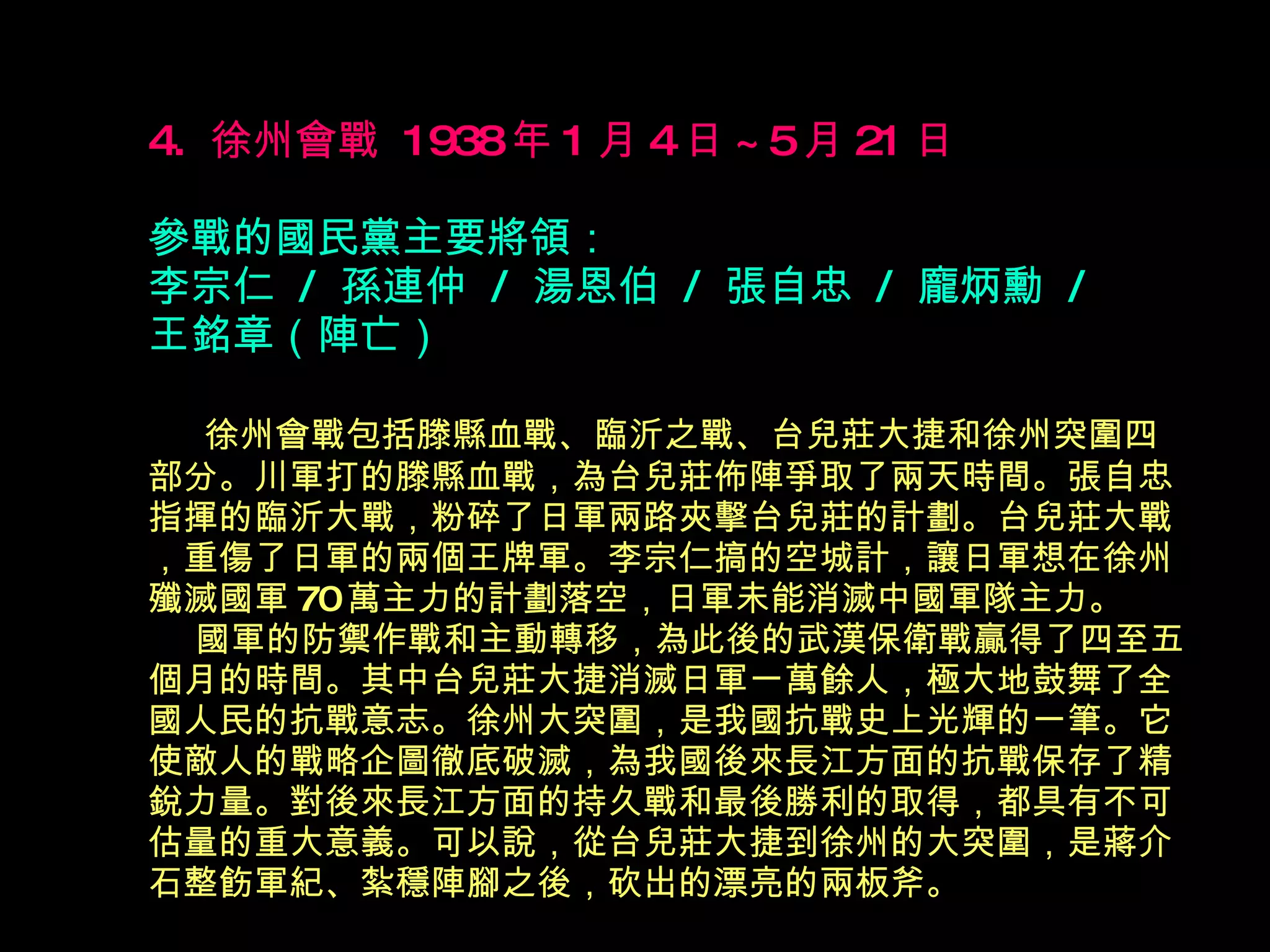 4.  徐州會戰  1938 年 1 月 4 日 ~5 月 21 日   參戰的國民黨主要將領： 李宗仁  /  孫連仲  /  湯恩伯  /  張自忠  /  龐炳勳  /  王銘章（陣亡） 　  徐州會戰包括滕縣血戰、臨沂之戰、台兒莊大捷和徐州突圍 四 部分。川軍打的滕縣血戰，為台兒莊佈陣爭取了兩天時間。張自忠指揮的臨沂大戰，粉碎了日軍兩路夾擊台兒莊的計劃。台兒莊大戰，重傷了日軍的兩個王牌軍。李宗仁搞的空城計，讓日軍想在徐州殲滅國軍 70 萬主力的計劃落空，日軍未能消滅中國軍隊主力。   國軍的防禦作戰和主動轉移，為此後的武漢保衛戰贏得了 四 至 五 個月的時間。其中台兒莊大捷消滅日軍一萬餘人，極大地鼓舞了全國人民的抗戰意志。徐州大突圍，是我國抗戰史上光輝的一筆。它使敵人的戰略企圖徹底破滅，為我國後來長江方面的抗戰保存了精銳力量。對後來長江方面的持久戰和最後勝利的取得，都具有不可估量的重大意義。可以說，從台兒莊大捷到徐州的大突圍，是蔣介石整飭軍紀、紮穩陣腳之後，砍出的漂亮的兩板斧。   