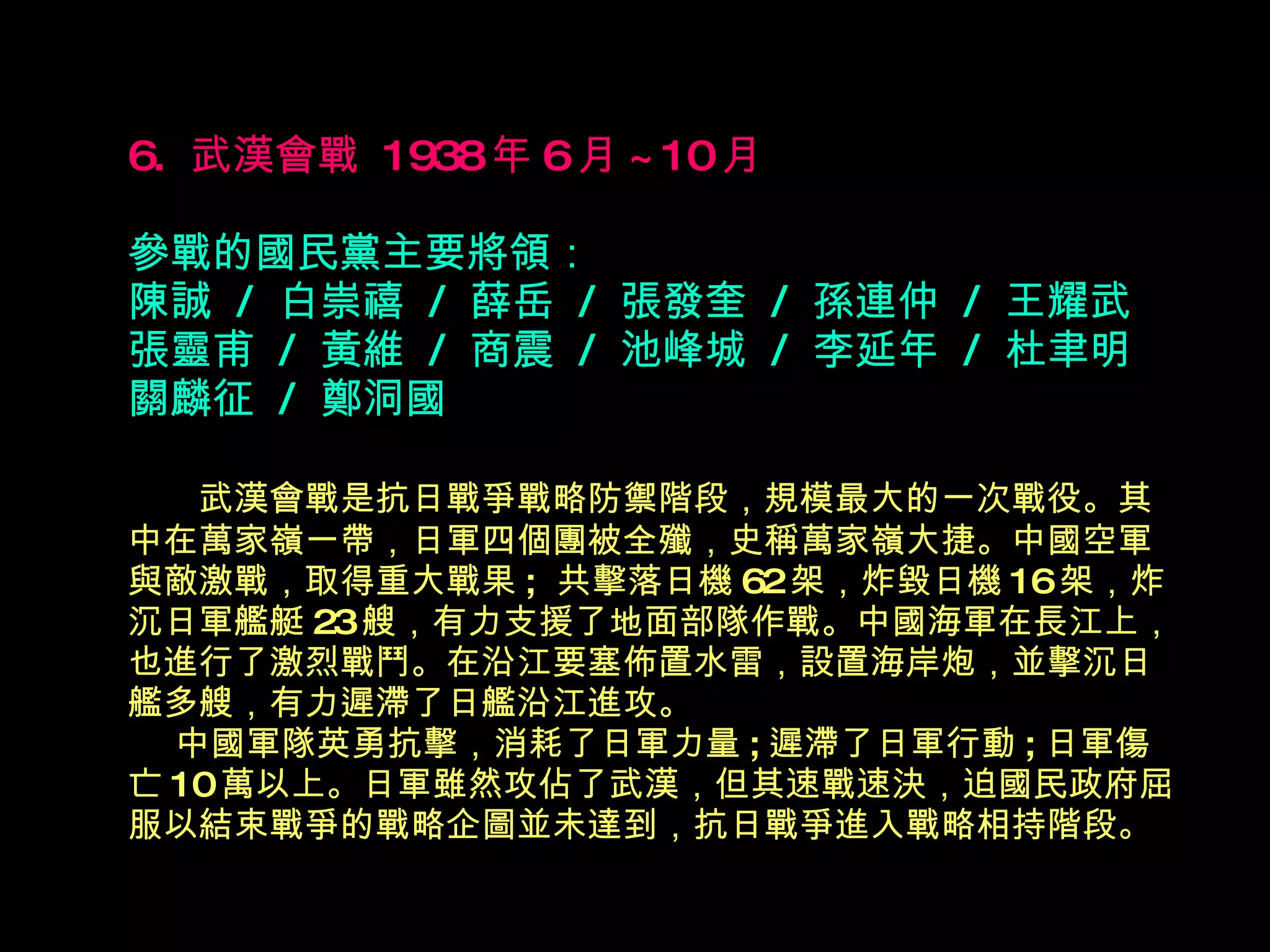 6.  武漢會戰  1938 年 6 月 ~10 月   參戰的國民黨主要將領： 陳誠  /  白崇禧  /  薛岳  /  張發奎  /  孫連仲  /  王耀武 張靈甫  /  黃維  /  商震  /  池峰城  /  李延年  /  杜聿明 關麟征  /  鄭洞國 　  武漢會戰是抗日戰爭戰略防禦階段，規模最大的一次戰役。其中在萬家嶺一帶，日軍 四 個團被全殲，史稱萬家嶺大捷。中國空軍與敵激戰，取得重大戰果 ;  共擊落日機 62 架，炸毀日機 16 架，炸沉日軍艦艇 23 艘，有力支援了地面部隊作戰。中國海軍在長江上，也進行了激烈戰鬥。在沿江要塞佈置水雷，設置海岸炮，並擊沉日艦多艘，有力遲滯了日艦沿江進攻。   中國軍隊英勇抗擊，消耗了日軍力量 ; 遲滯了日軍行動 ; 日軍傷亡 10 萬以上。日軍雖然攻佔了武漢，但其速戰速決，迫國民政府屈服以結束戰爭的戰略企圖並未達到，抗日戰爭進入戰略相持階段。   