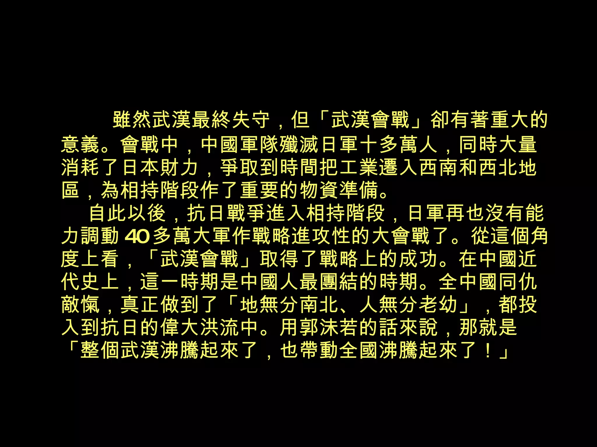 雖然武漢最終失守，但「武漢會戰」卻有著重大的 意義。會戰中，中國軍隊殲滅日軍十多萬人，同時大量消耗了日本財力，爭取到時間把工業遷入西南和西北地區，為相持階段作了重要的物資準備。   自此以後，抗日戰爭進入相持階段，日軍再也沒有能力調動 40 多萬大軍作戰略進攻性的大會戰了。從這個角度上看，「武漢會戰」取得了戰略上的成功。在中國近代史上，這一時期是中國人最團結的時期。全中國同仇敵愾，真正做到了「地無分南北、人無分老幼」，都投入到抗日的偉大洪流中。用郭沬若的話來說，那就是「整個武漢沸騰起來了，也帶動全國沸騰起來了！」 