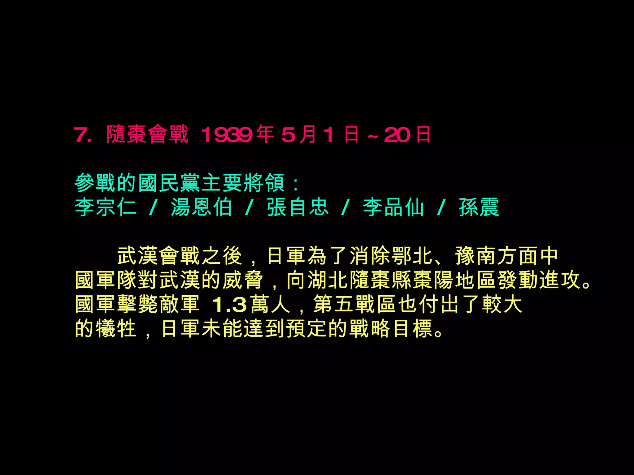 7.  隨棗會戰  1939 年 5 月 1 日 ~20 日   參戰的國民黨主要將領： 李宗仁  /  湯恩伯  /  張自忠  /  李品仙  /  孫震 　　 武漢會戰之後，日軍為了消除鄂北、豫南方面中 國軍隊對武漢的威脅，向湖北隨棗縣棗陽地區發動進攻。國軍擊斃敵軍  1.3 萬人，第五戰區也付出了較大 的犧牲，日軍未能達到預定的戰略目標。  