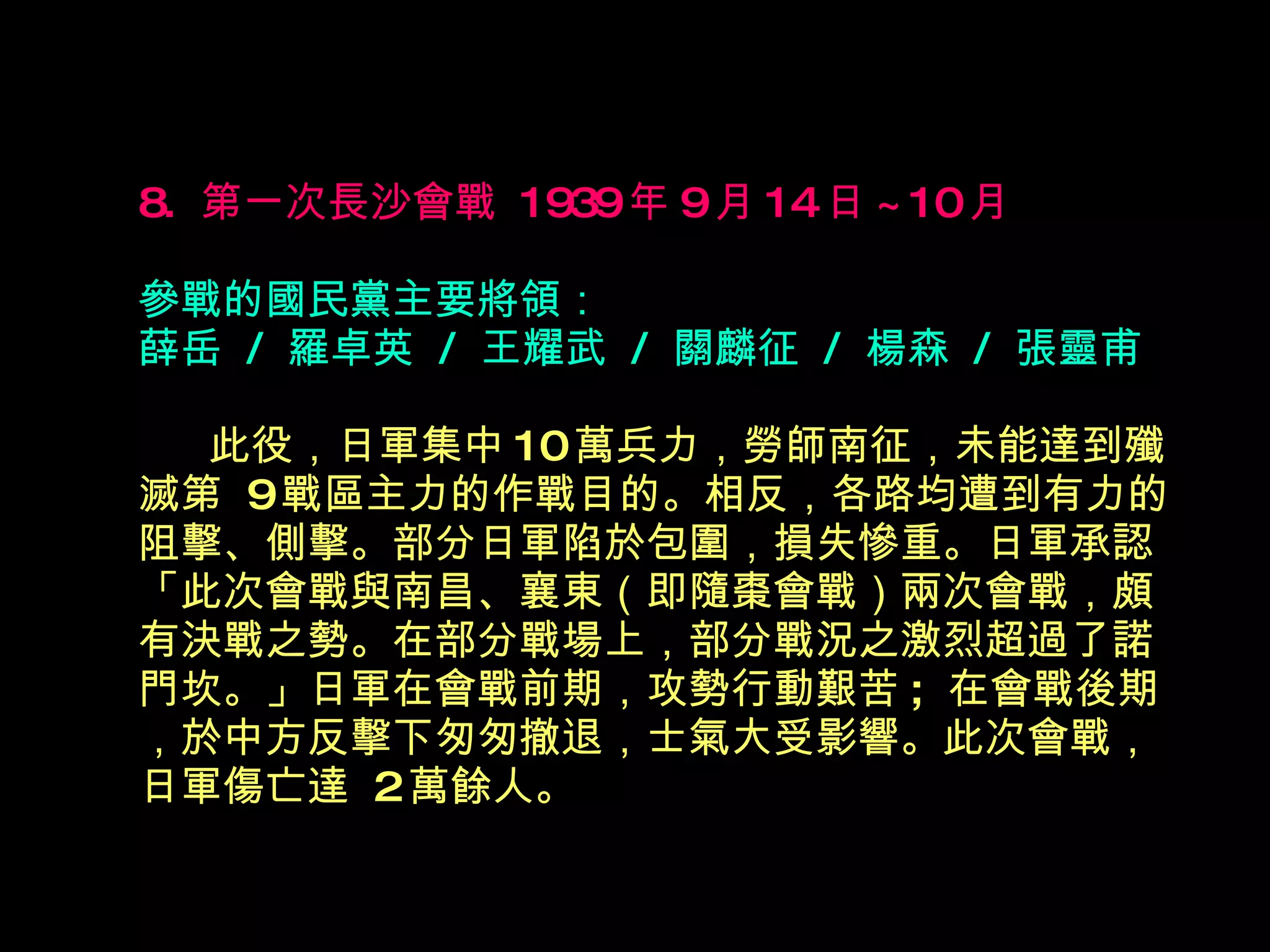 8.  第一次長沙會戰  1939 年 9 月 14 日 ~10 月   參戰的國民黨主要將領： 薛岳  /  羅卓英  /  王耀武  /  關麟征  /  楊森  /  張靈甫 　  此役，日軍集中 10 萬兵力，勞師南征，未能達到殲滅第  9 戰區主力的作戰目的。相反，各路均遭到有力的阻擊、側擊。部分日軍陷於包圍，損失慘重。日軍承認 「此次會戰與南昌、襄東（即隨棗會戰）兩次會戰，頗有決戰之勢。在部分戰場上，部分戰況之激烈超過了諾門坎。」日軍在會戰前期，攻勢行動艱苦 ;  在會戰後期，於中方反擊下匆匆撤退，士氣大受影響。此次會戰，日軍傷亡達  2 萬餘人。 