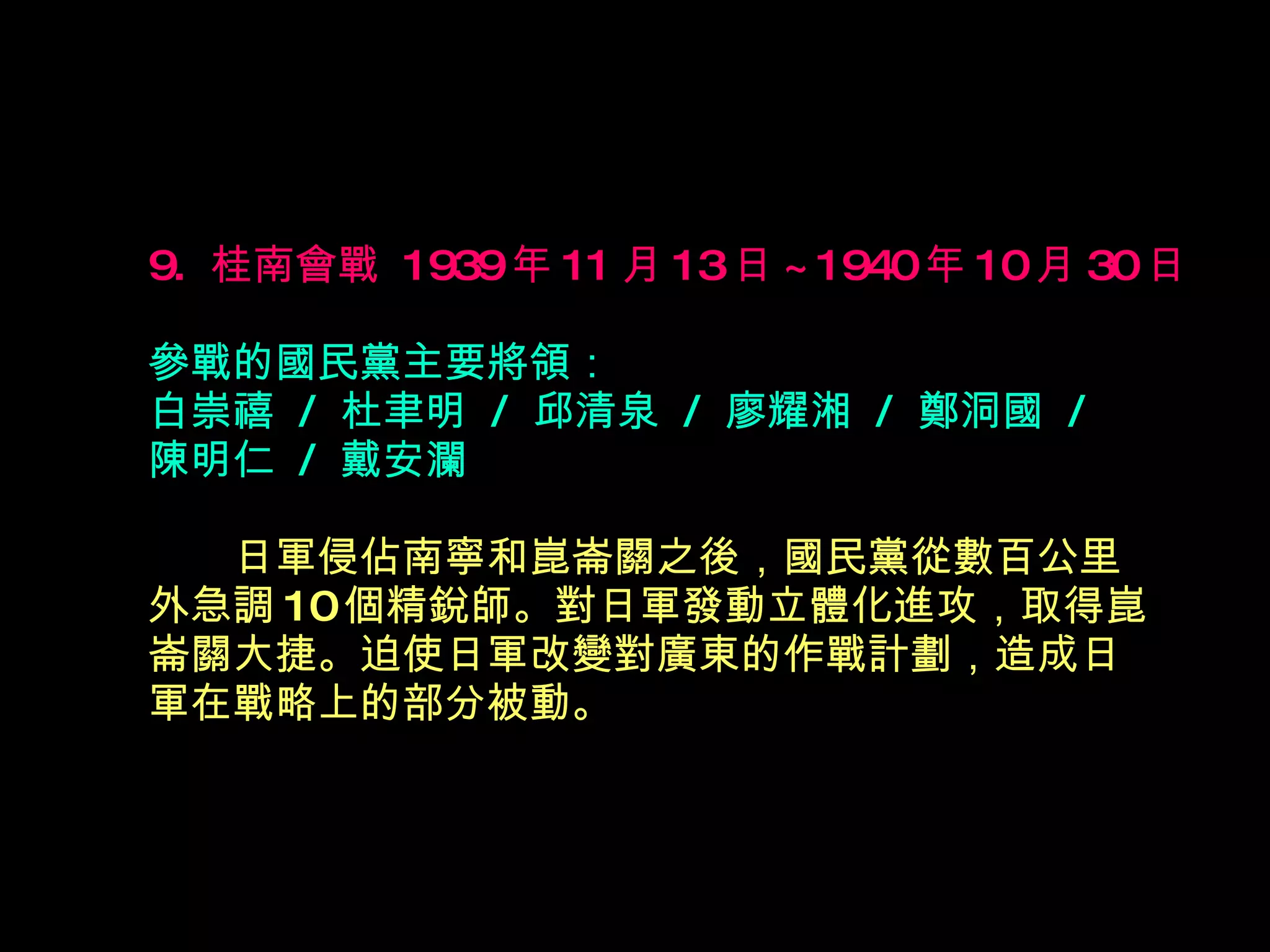 9.  桂南會戰  1939 年 11 月 13 日 ~1940 年 10 月 30 日   參戰的國民黨主要將領： 白崇禧  /  杜聿明  /  邱清泉  /  廖耀湘  /  鄭洞國  /  陳明仁  /  戴安瀾 　　 日軍侵佔南寧和崑崙關之後，國民黨從數百公里 外急調 10 個精銳師。對日軍發動立體化進攻，取得崑 崙關大捷。迫使日軍改變對廣東的作戰計劃，造成日 軍在戰略上的部分被動。  