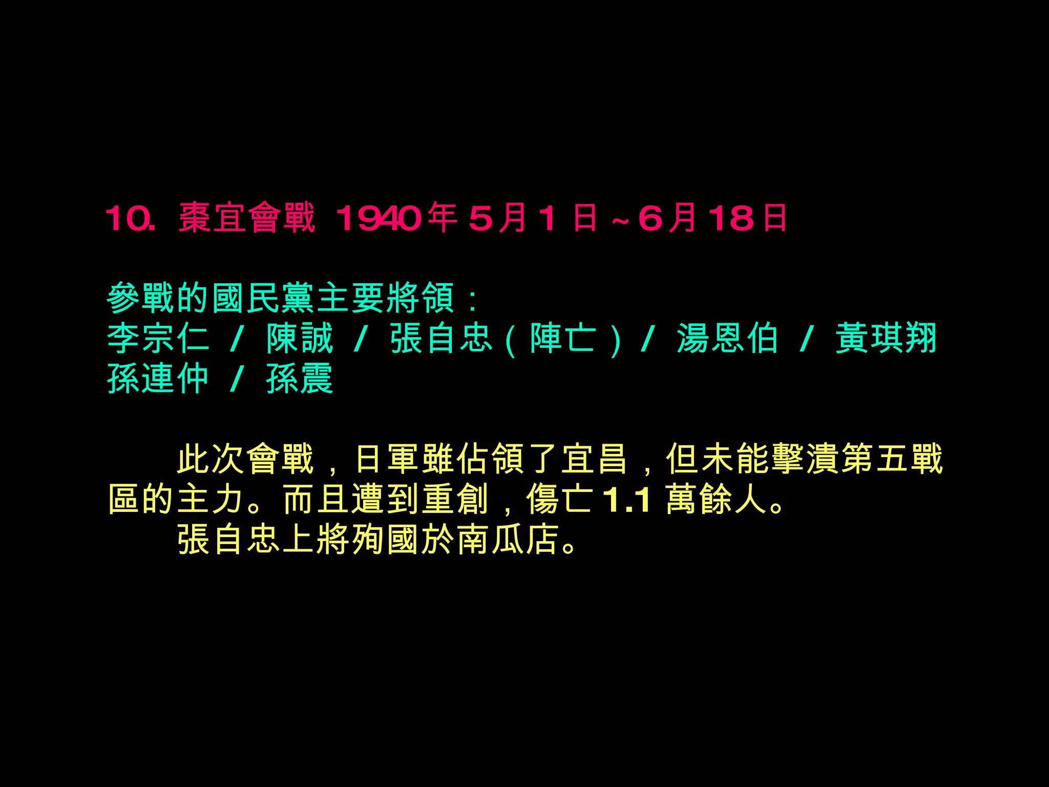 10.  棗宜會戰  1940 年 5 月 1 日 ~6 月 18 日   參戰的國民黨主要將領： 李宗仁  /  陳誠  /  張自忠（陣亡） /  湯恩伯  /  黃琪翔 孫連仲  /  孫震 　　 此次會戰，日軍雖佔領了宜昌，但未能擊潰第五戰區的主力。而且遭到重創，傷亡 1.1 萬餘人。  　　張自忠上將殉國於南瓜店。 