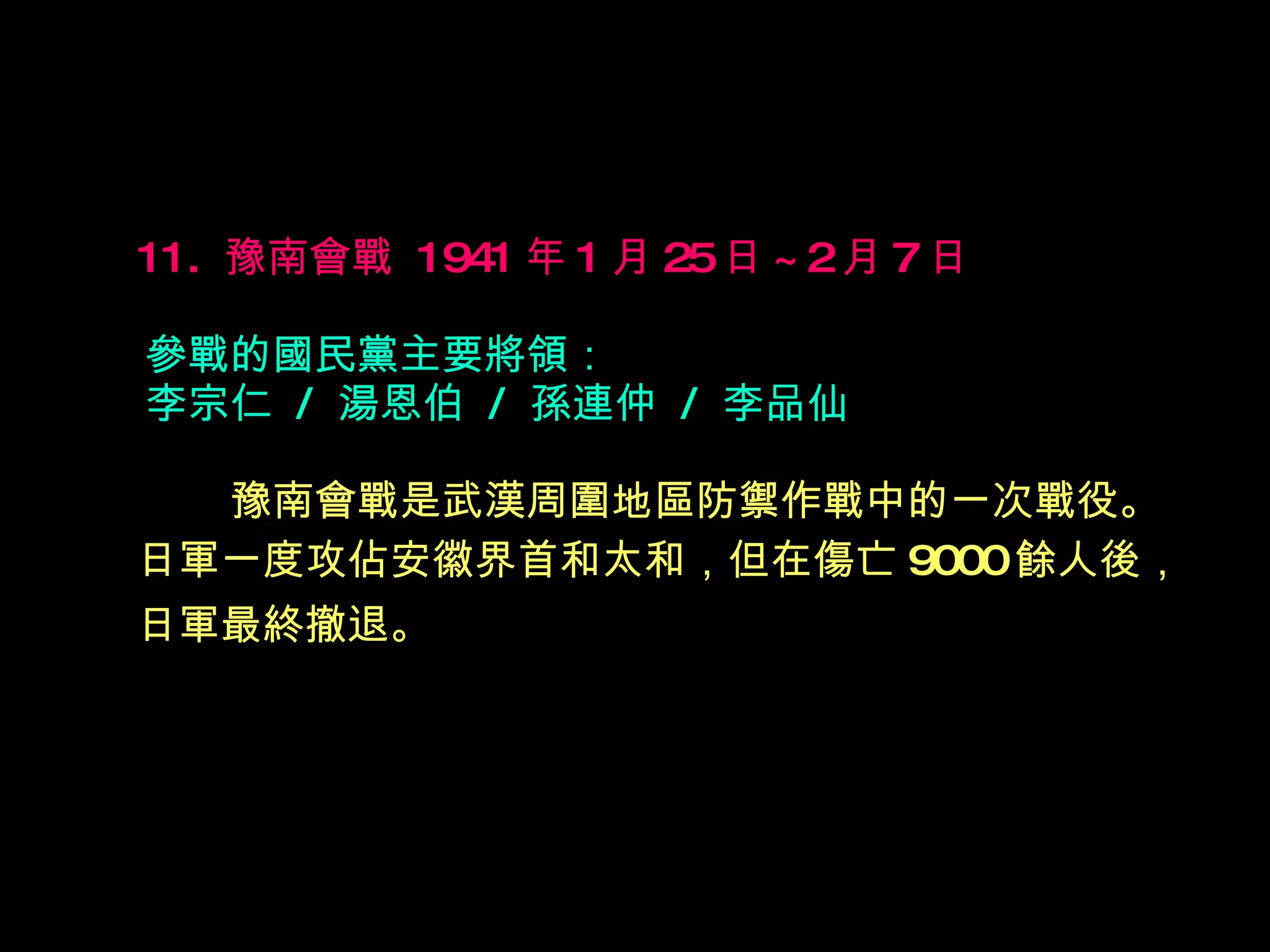 11.  豫南會戰  1941 年 1 月 25 日 ~2 月 7 日   參戰的國民黨主要將領： 李宗仁  /  湯恩伯  /  孫連仲  /  李品仙  　　 豫南會戰是武漢周圍地區防禦作戰中的一次戰役。 日軍一度攻佔安徽界首和太和，但在傷亡 9000 餘人後， 日軍最終撤退。   