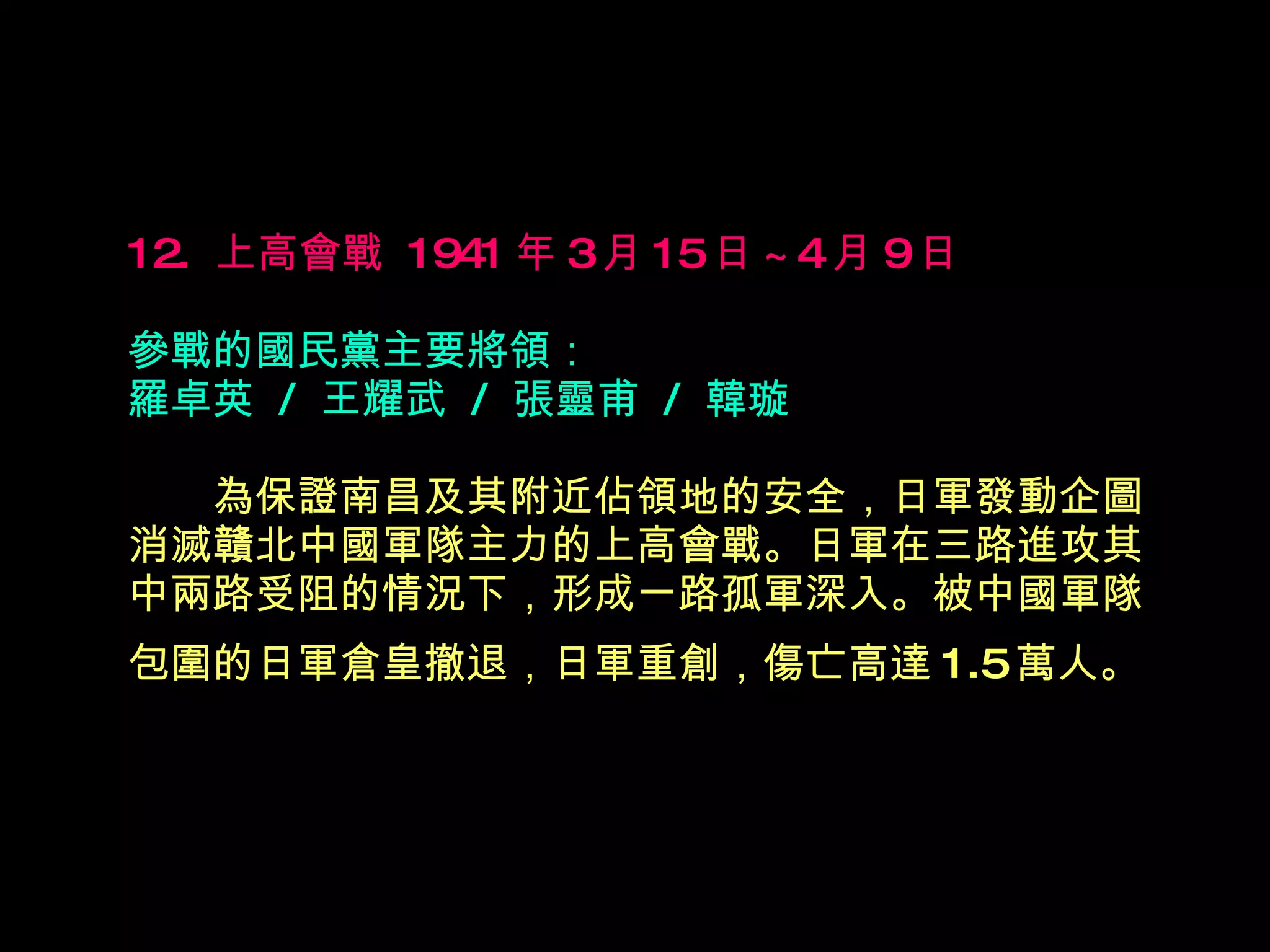 12.  上高會戰  1941 年 3 月 15 日 ~4 月 9 日   參戰的國民黨主要將領： 羅卓英  /  王耀武  /  張靈甫  /  韓璇 　　 為保證南昌及其附近佔領地的安全，日軍發動企圖消滅贛北中國軍隊主力的上高會戰。日軍在三路進攻其中兩路受阻的情況下，形成一路孤軍深入。被中國軍隊包圍的日軍倉皇撤退，日軍重創，傷亡高達 1.5 萬人。   