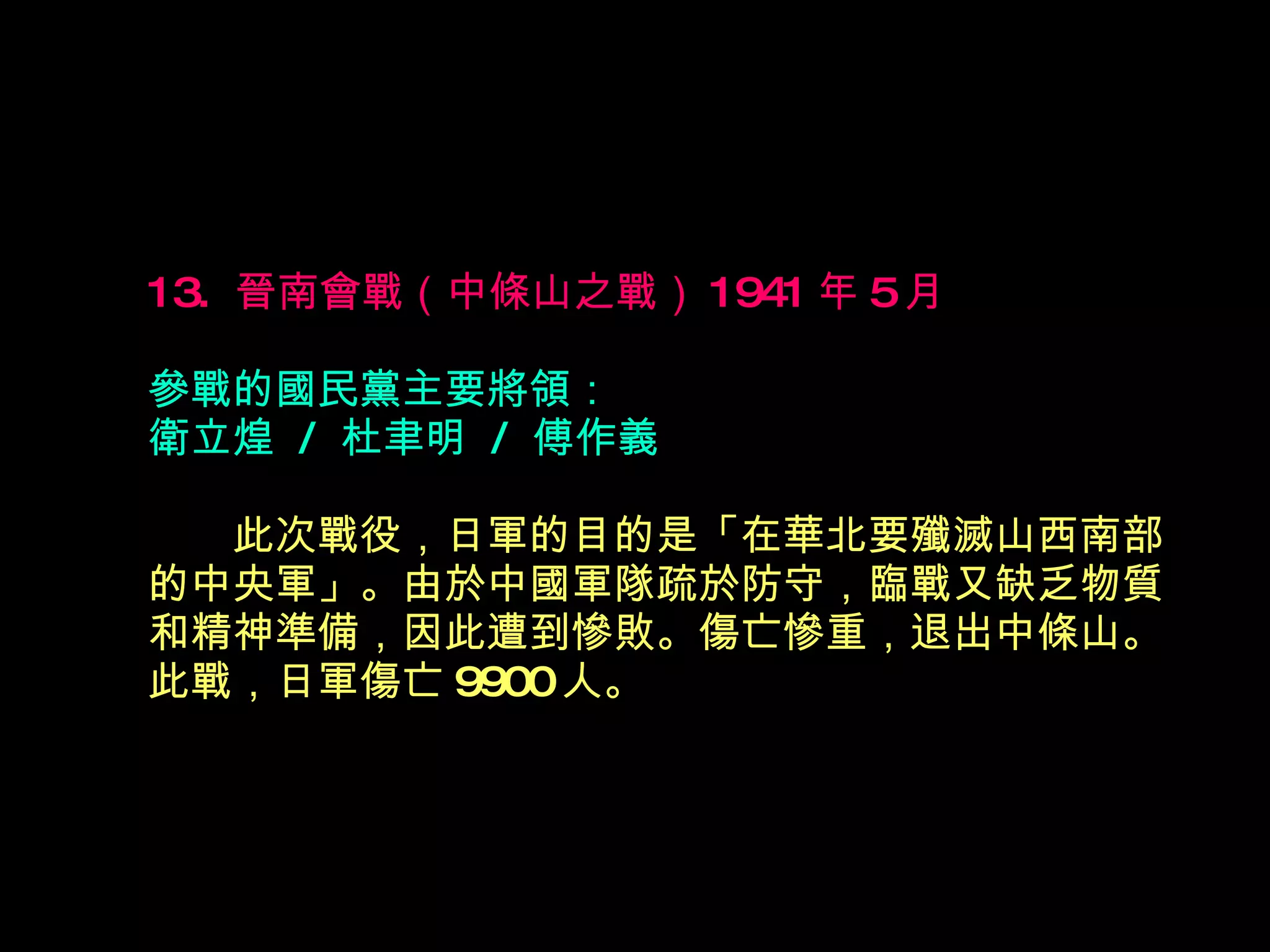 13.  晉南會戰（中條山之戰） 1941 年 5 月  參戰的國民黨主要將領： 衛立煌  /  杜聿明  /  傅作義 　　 此次戰役，日軍的目的是「在華北要殲滅山西南部 的中央軍」。由於中國軍隊疏於防守，臨戰又缺乏物質 和精神準備，因此遭到慘敗。傷亡慘重，退出中條山。 此戰，日軍傷亡 9900 人。 