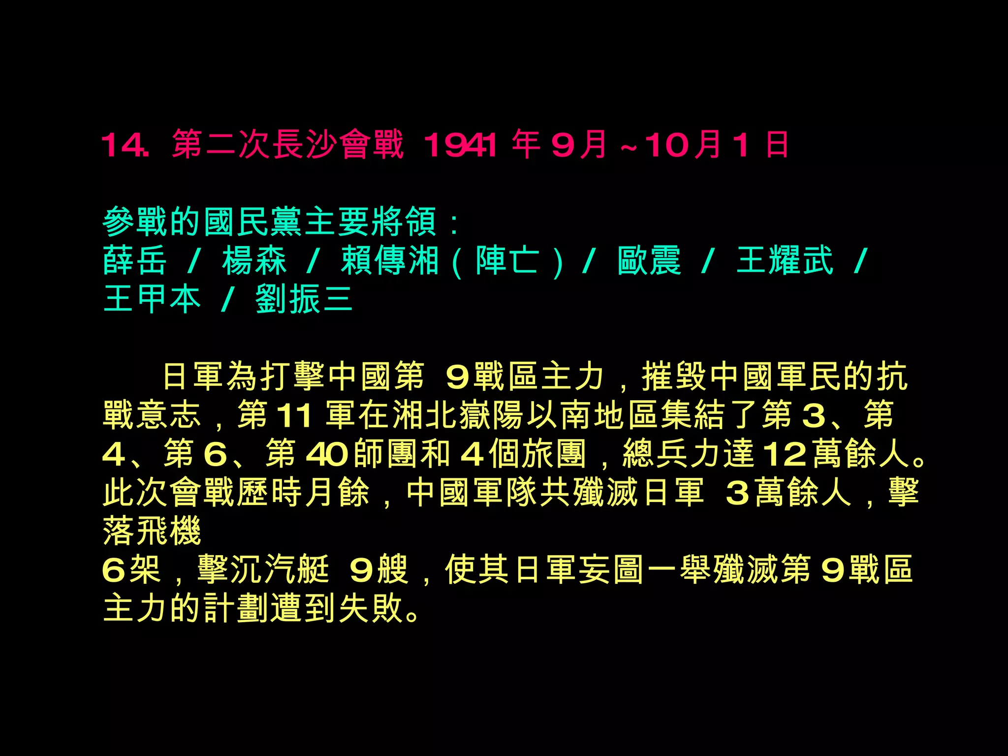 14.  第二次長沙會戰  1941 年 9 月 ~10 月 1 日   參戰的國民黨主要將領： 薛岳  /  楊森  /  賴傳湘（陣亡） /  歐震  /  王耀武  /  王甲本  /  劉振三  　  日軍為打擊中國第  9 戰區主力，摧毀中國軍民的抗戰意志，第 11 軍在湘北嶽陽以南地區集結了第 3 、第 4 、第 6 、第 40 師團和 4 個旅團，總兵力達 12 萬餘人。此次會戰歷時月餘，中國軍隊共殲滅日軍  3 萬餘人，擊落飛機 6 架，擊沉汽艇  9 艘，使其日軍妄圖一舉殲滅第 9 戰區主力的計劃遭到失敗。   