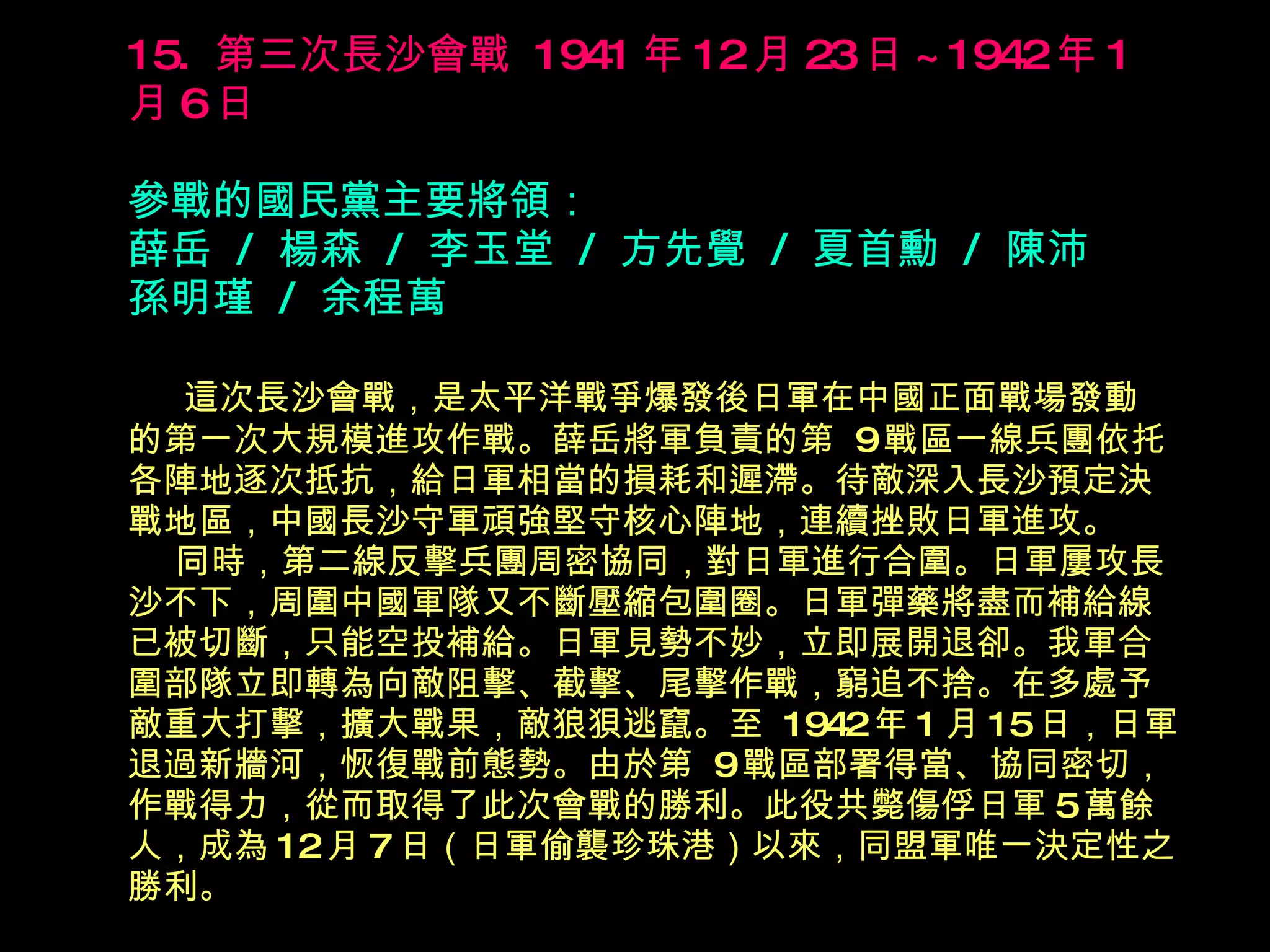 15.  第三次長沙會戰  1941 年 12 月 23 日 ~1942 年 1 月 6 日   參戰的國民黨主要將領： 薛岳  /  楊森  /  李玉堂  /  方先覺  /  夏首勳  /  陳沛  孫明瑾  /  余程萬 　  這次長沙會戰，是太平洋戰爭爆發後日軍在中國正面戰場發動 的第一次大規模進攻作戰。薛岳將軍負責的第  9 戰區一線兵團依托各陣地逐次抵抗，給日軍相當的損耗和遲滯。待敵深入長沙預定決戰地區，中國長沙守軍頑強堅守核心陣地，連續挫敗日軍進攻。   同時，第二線反擊兵團周密協同，對日軍進行合圍。日軍屢攻長沙不下，周圍中國軍隊又不斷壓縮包圍圈。日軍彈藥將盡而補給線已被切斷，只能空投補給。日軍見勢不妙，立即展開退卻。我軍合圍部隊立即轉為向敵阻擊、截擊、尾擊作戰，窮追不捨。在多處予敵重大打擊，擴大戰果，敵狼狽逃竄。至  1942 年 1 月 15 日，日軍退過新牆河，恢復戰前態勢。由於第  9 戰區部署得當、協同密切， 作戰得力，從而取得了此次會戰的勝利。此役共斃傷俘日軍 5 萬餘 人，成為 12 月 7 日（日軍偷襲珍珠港）以來，同盟軍唯一決定性之 勝利。 