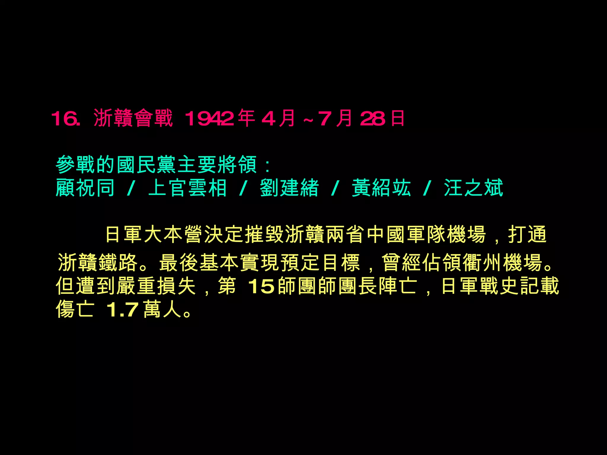 16.  浙贛會戰  1942 年 4 月 ~7 月 28 日   參戰的國民黨主要將領： 顧祝同  /  上官雲相  /  劉建緒  /  黃紹竑  /  汪之斌 　　  日軍大本營決定摧毀浙贛兩省中國軍隊機場，打通 浙贛鐵路。最後基本實現預定目標，曾經佔領衢州機場。但遭到嚴重損失，第  15 師團師團長陣亡，日軍戰史記載傷亡  1.7 萬人。   