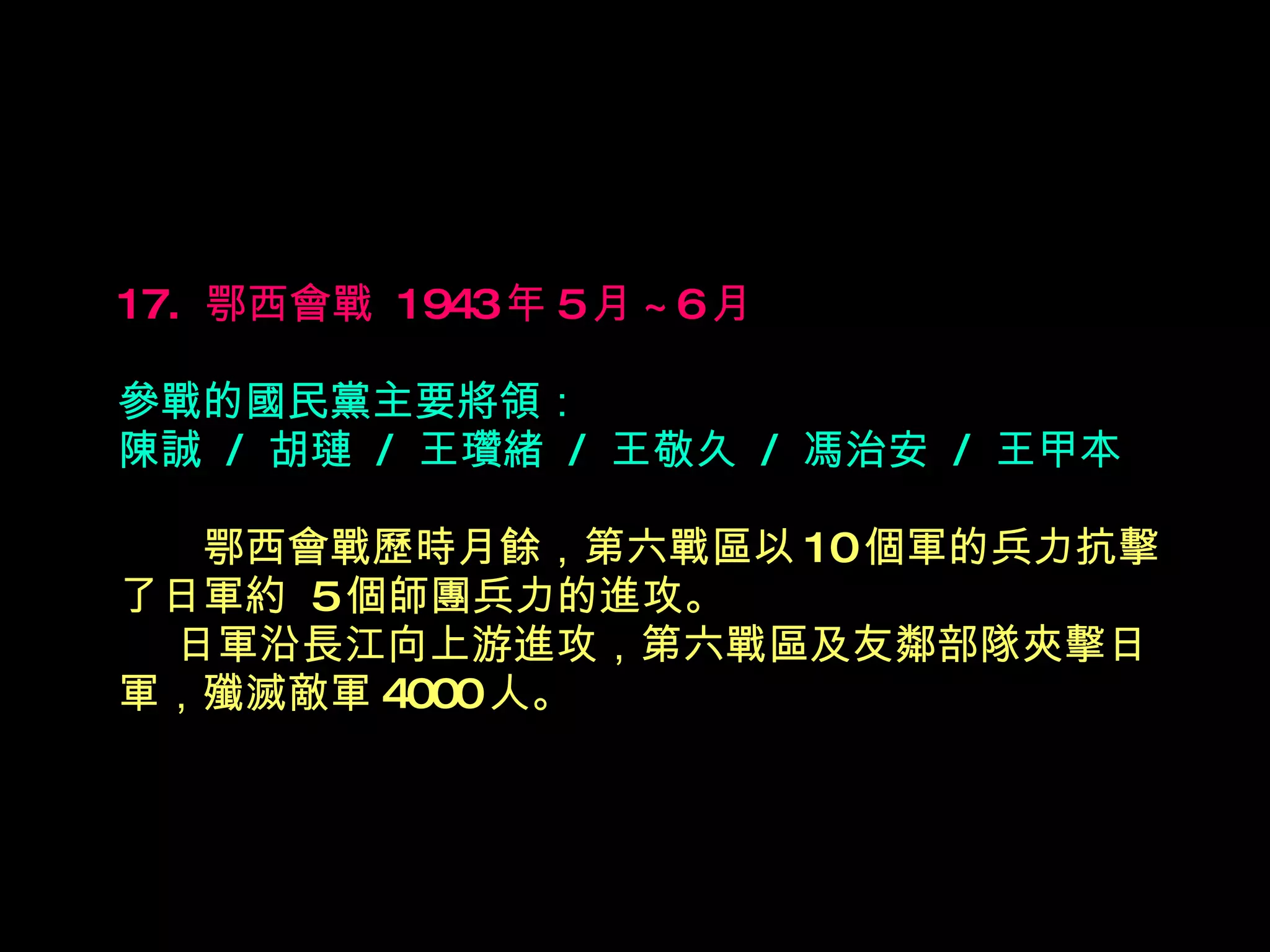 17.  鄂西會戰  1943 年 5 月 ~6 月   參戰的國民黨主要將領： 陳誠  /  胡璉  /  王瓚緒  /  王敬久  /  馮治安  /  王甲本 　　 鄂西會戰歷時月餘，第六戰區以 10 個軍的兵力抗擊了日軍約  5 個師團兵力的進攻。    日軍沿長江向上游進攻，第六戰區及友鄰部隊夾擊日軍，殲滅敵軍 4000 人。 
