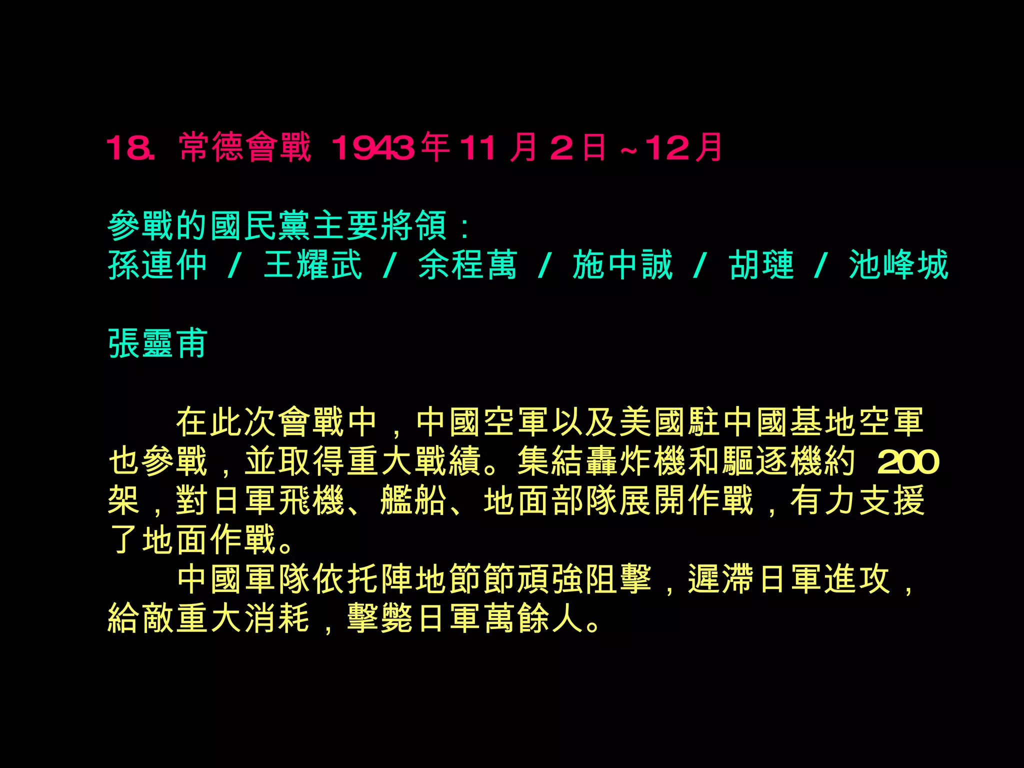 18.  常德會戰  1943 年 11 月 2 日 ~12 月   參戰的國民黨主要將領： 孫連仲  /  王耀武  /  余程萬  /  施中誠  /  胡璉  /  池峰城  張靈甫 　　 在此次會戰中，中國空軍以及美國駐中國基地空軍也參戰，並取得重大戰績。集結轟炸機和驅逐機約  200 架，對日軍飛機、艦船、地面部隊展開作戰，有力支援了地面作戰。  　　中國軍隊依托陣地節節頑強阻擊，遲滯日軍進攻，給敵重大消耗，擊斃日軍萬餘人。  