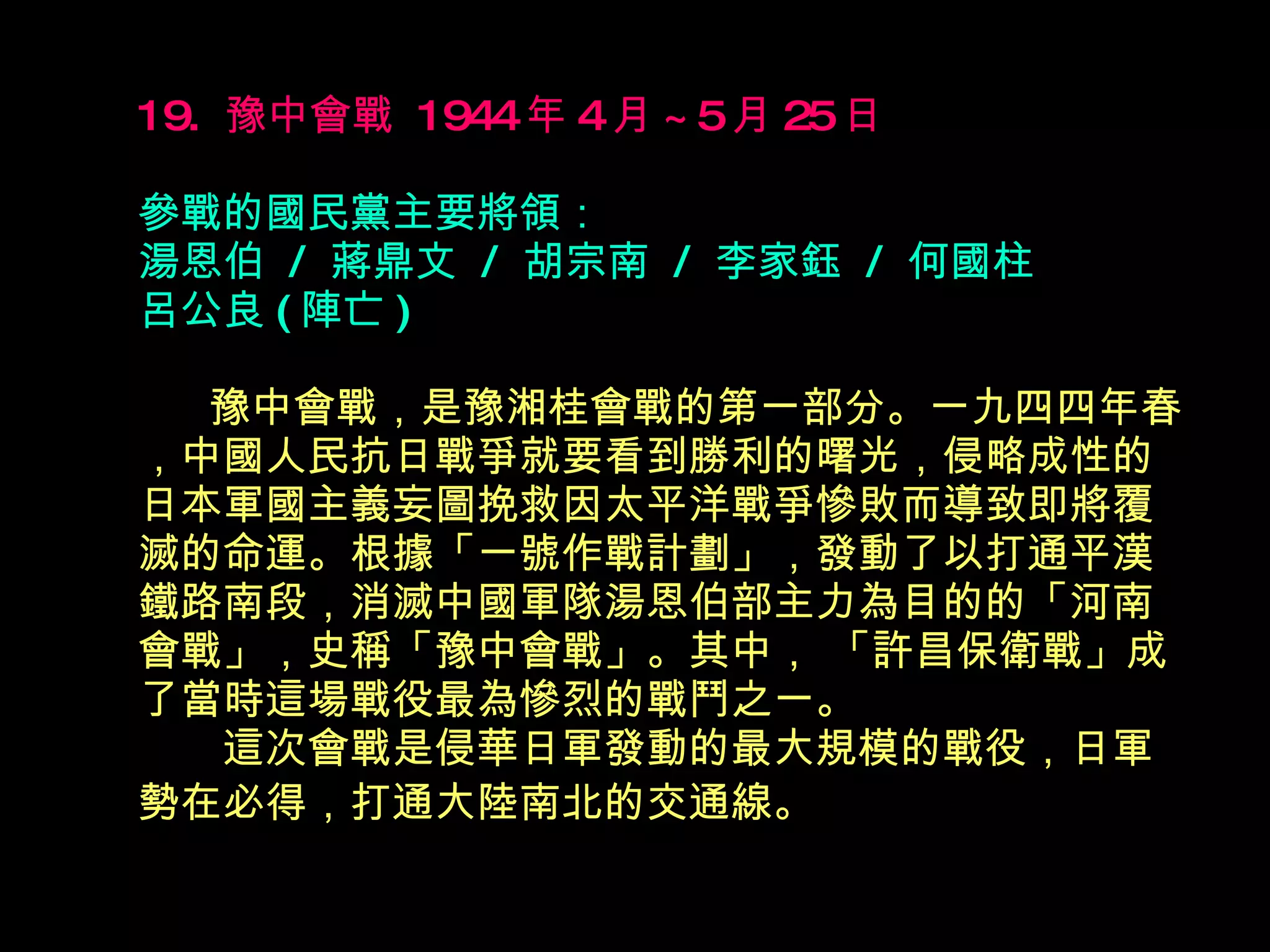 19.  豫中會戰  1944 年 4 月 ~5 月 25 日   參戰的國民黨主要將領： 湯恩伯  /  蔣鼎文  /  胡宗南  /  李家鈺  /  何國柱  呂公良 ( 陣亡 ) 　  豫中會戰，是豫湘桂會戰的第一部分。一九四四年春，中國人民抗日戰爭就要看到勝利的曙光，侵略成性的日本軍國主義妄圖挽救因太平洋戰爭慘敗而導致即將覆滅的命運。根據「一號作戰計劃」，發動了以打通平漢鐵路南段，消滅中國軍隊湯恩伯部主力為目的的「河南會戰」，史稱「豫中會戰」。其中， 「許昌保衛戰」成了當時這場戰役最為慘烈的戰鬥之一。 　　這次會戰是侵華日軍發動的最大規模的戰役，日軍勢在必得，打通大陸南北的交通線。   