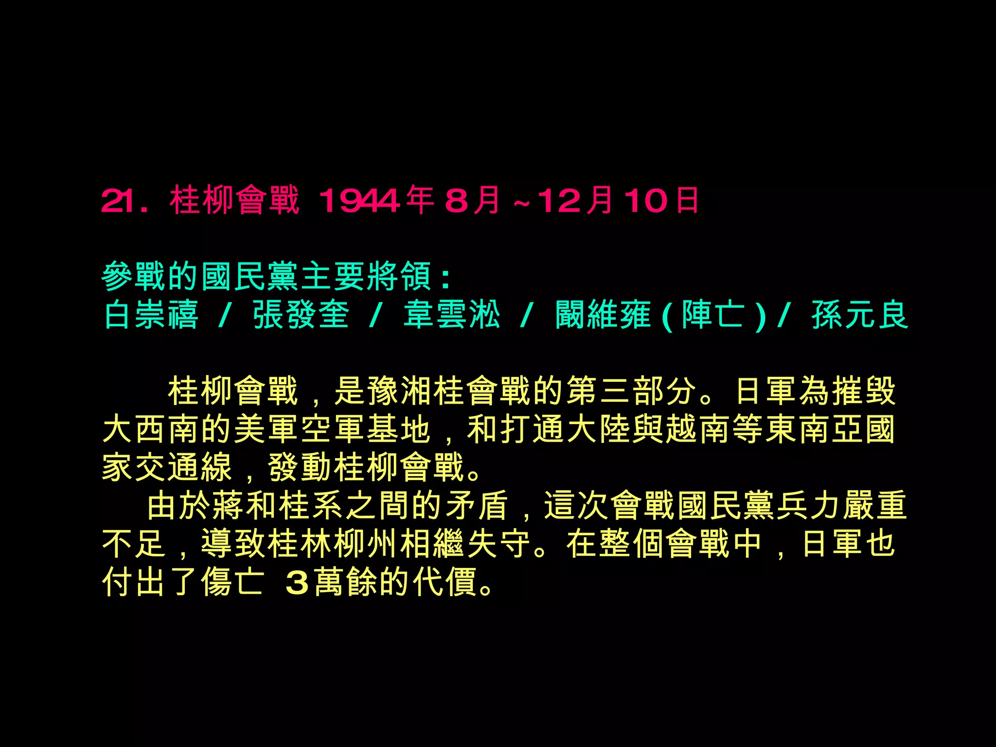 21.  桂柳會戰  1944 年 8 月 ~12 月 10 日   參戰的國民黨主要將領 : 白崇禧  /  張發奎  /  韋雲淞  /  闞維雍 ( 陣亡 ) /  孫元良 　　 桂柳會戰，是豫湘桂會戰的第三部分。日軍為摧毀大西南的美軍空軍基地，和打通大陸與越南等東南亞國家交通線，發動桂柳會戰。   由於蔣和桂系之間的矛盾，這次會戰國民黨兵力嚴重不足，導致桂林柳州相繼失守。在整個會戰中，日軍也付出了傷亡  3 萬餘的代價。 