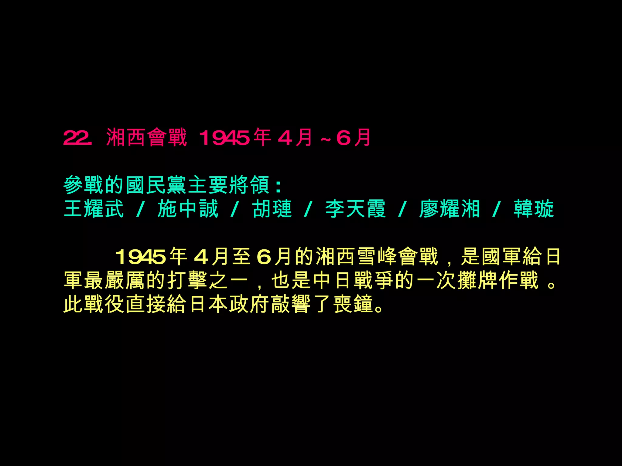 22.  湘西會戰  1945 年 4 月 ~6 月   參戰的國民黨主要將領 : 王耀武  /  施中誠  /  胡璉  /  李天霞  /  廖耀湘  /  韓璇 　　  1945 年 4 月至 6 月的湘西雪峰會戰，是國軍給日軍最嚴厲的打擊之一，也是中日戰爭的一次攤牌作戰 。此戰役直接給日本政府敲 響 了喪鐘。 　 　 　　 
