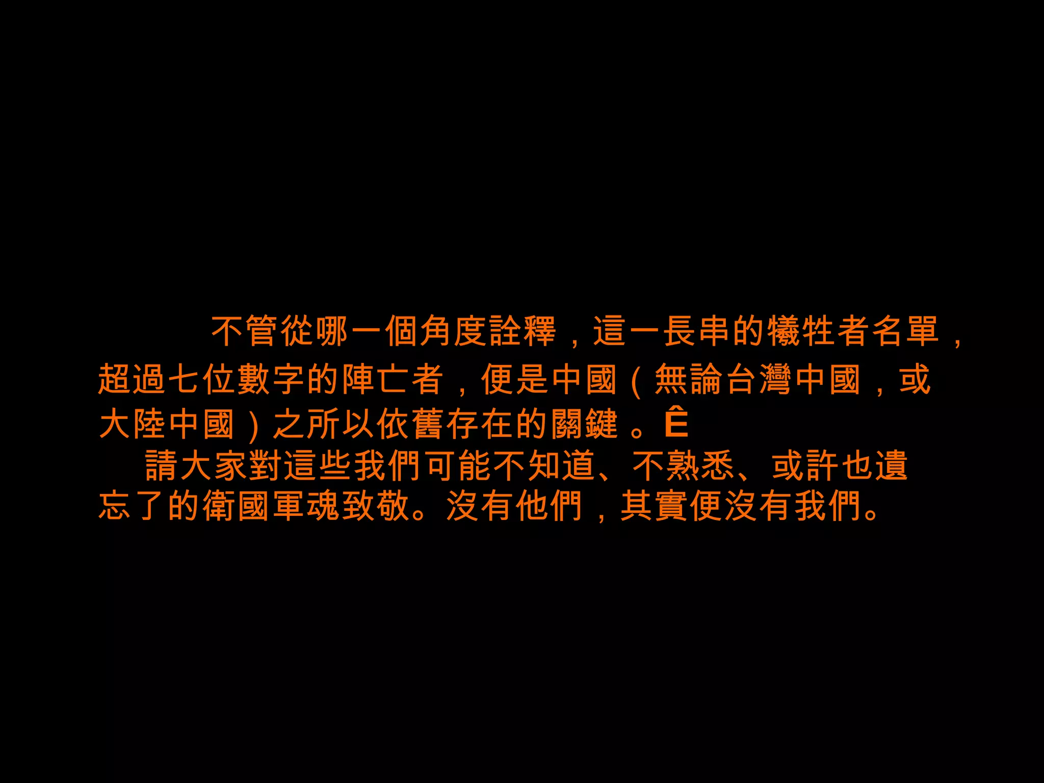 不管從哪一個角度詮釋，這一長串的犧牲者名單， 超過 七 位數字的陣亡者，便是中國（無論台灣中國，或 大陸中國）之所以依舊存在的 關鍵   。    請大家對這些我們可能不知道、不熟悉、或許也遺 忘了的衛國軍魂致敬。沒有他們，其實便沒有我們。 