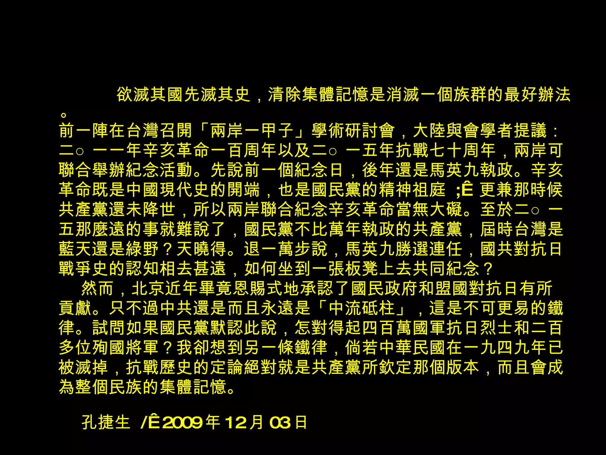 欲滅其國先滅其史，清除集體記憶是消滅一個族群的最好辦法。 前一陣在台灣召開「兩岸一甲子」學術研討會，大陸與會學者提議： 二○一一年辛亥革命一百周年以及二○一五年抗戰七十周年，兩岸可 聯合舉辦紀念活動。先說前一個紀念日，後年還是馬英九執政。辛亥 革命既是中國現代史的開端，也是國民黨的精神祖庭  ;   更兼那時候 共產黨還未降世，所以兩岸聯合紀念辛亥革命當無大礙。至於二○一 五那麼遠的事就難說了，國民黨不比萬年執政的共產黨，屆時台灣是 藍天還是綠野？天曉得。退一萬步說，馬英九勝選連任，國共對抗日 戰爭史的認知相去甚遠，如何坐到一張板凳上去共同紀念？ 然而，北京近年畢竟恩賜式地承認了國民政府和盟國對抗日有所 貢獻。只不過中共還是而且永遠是「中流砥柱」，這是不可更易的鐵 律。試問如果國民黨默認此說，怎對得起四百萬國軍抗日烈士和二百 多位殉國將軍？我卻想到另一條鐵律，倘若中華民國在一九四九年已 被滅掉，抗戰歷史的定論絕對就是共產黨所欽定那個版本，而且會成 為整個民族的集體記憶。 孔捷生  /  2009 年 12 月 03 日 