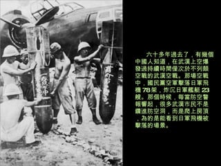 六十多年過去了，有幾個中國人知道，在武漢上空爆發過持續時間僅次於不列顛空戰的武漢空戰。那場空戰中，國民黨空軍擊落日軍飛機 78 架，炸沉日軍艦艇 23 艘。那個時候，每當防空警報響起，很多武漢市民不是鑽進防空洞，而是爬上房頂，為的是能看到日軍飛機被擊落的場景。 