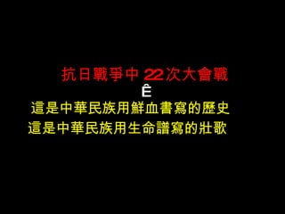 抗日戰爭中 22 次大會戰   這是中華民族用鮮血書寫的歷史 　  這是中華民族用生命譜寫的壯歌  　 　 