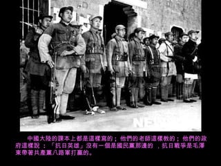 中國大陸的課本上都是這樣寫的 ;  他們的老師這樣教的 ;  他們的政府這樣說  :  「抗日英雄」沒有一個是國民黨 那 邊的 ，抗日戰爭是毛澤東帶著 共產黨 八路軍打贏的。 