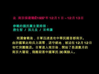 2.  南京保衛戰  1937 年 12 月 1 日 ~12 月 13 日   參戰的國民黨主要將領： 唐生智  /  孫元良  /  宋希濂 淞滬會戰後，日軍迅速進攻中華民國首都南京。 由於國軍此時兵力凋零，退守絕地，被迫在 12 月 12 日 匆忙突圍撤退。日軍進入南京後，開始了長達數月的 南京大屠殺，殘酷殺害中國軍民 30 萬餘人。   