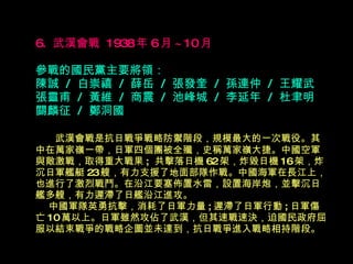 6.  武漢會戰  1938 年 6 月 ~10 月   參戰的國民黨主要將領： 陳誠  /  白崇禧  /  薛岳  /  張發奎  /  孫連仲  /  王耀武 張靈甫  /  黃維  /  商震  /  池峰城  /  李延年  /  杜聿明 關麟征  /  鄭洞國 　  武漢會戰是抗日戰爭戰略防禦階段，規模最大的一次戰役。其中在萬家嶺一帶，日軍 四 個團被全殲，史稱萬家嶺大捷。中國空軍與敵激戰，取得重大戰果 ;  共擊落日機 62 架，炸毀日機 16 架，炸沉日軍艦艇 23 艘，有力支援了地面部隊作戰。中國海軍在長江上，也進行了激烈戰鬥。在沿江要塞佈置水雷，設置海岸炮，並擊沉日艦多艘，有力遲滯了日艦沿江進攻。   中國軍隊英勇抗擊，消耗了日軍力量 ; 遲滯了日軍行動 ; 日軍傷亡 10 萬以上。日軍雖然攻佔了武漢，但其速戰速決，迫國民政府屈服以結束戰爭的戰略企圖並未達到，抗日戰爭進入戰略相持階段。   