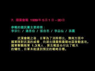 7.  隨棗會戰  1939 年 5 月 1 日 ~20 日   參戰的國民黨主要將領： 李宗仁  /  湯恩伯  /  張自忠  /  李品仙  /  孫震 　　 武漢會戰之後，日軍為了消除鄂北、豫南方面中 國軍隊對武漢的威脅，向湖北隨棗縣棗陽地區發動進攻。國軍擊斃敵軍  1.3 萬人，第五戰區也付出了較大 的犧牲，日軍未能達到預定的戰略目標。  