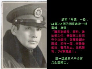 湖南「常德」一役， 74 軍 57 師的師長最後一封 電報，寫道： 「職率副師長、師附、政 治部主任、參謀部主任死 守中央銀行，各團長劃分 區域，扼守一屋，作最後 抵抗，誓死為止。並祝勝 利， 74 軍萬歲！」 這一師總共八千名官 兵全部陣亡。 