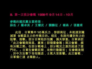 8.  第一次長沙會戰  1939 年 9 月 14 日 ~10 月   參戰的國民黨主要將領： 薛岳  /  羅卓英  /  王耀武  /  關麟征  /  楊森  /  張靈甫 　  此役，日軍集中 10 萬兵力，勞師南征，未能達到殲滅第  9 戰區主力的作戰目的。相反，各路均遭到有力的阻擊、側擊。部分日軍陷於包圍，損失慘重。日軍承認 「此次會戰與南昌、襄東（即隨棗會戰）兩次會戰，頗有決戰之勢。在部分戰場上，部分戰況之激烈超過了諾門坎。」日軍在會戰前期，攻勢行動艱苦 ;  在會戰後期，於中方反擊下匆匆撤退，士氣大受影響。此次會戰，日軍傷亡達  2 萬餘人。 