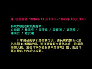 9.  桂南會戰  1939 年 11 月 13 日 ~1940 年 10 月 30 日   參戰的國民黨主要將領： 白崇禧  /  杜聿明  /  邱清泉  /  廖耀湘  /  鄭洞國  /  陳明仁  /  戴安瀾 　　 日軍侵佔南寧和崑崙關之後，國民黨從數百公里 外急調 10 個精銳師。對日軍發動立體化進攻，取得崑 崙關大捷。迫使日軍改變對廣東的作戰計劃，造成日 軍在戰略上的部分被動。  