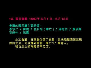 10.  棗宜會戰  1940 年 5 月 1 日 ~6 月 18 日   參戰的國民黨主要將領： 李宗仁  /  陳誠  /  張自忠（陣亡） /  湯恩伯  /  黃琪翔 孫連仲  /  孫震 　　 此次會戰，日軍雖佔領了宜昌，但未能擊潰第五戰區的主力。而且遭到重創，傷亡 1.1 萬餘人。  　　張自忠上將殉國於南瓜店。 