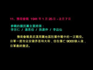 11.  豫南會戰  1941 年 1 月 25 日 ~2 月 7 日   參戰的國民黨主要將領： 李宗仁  /  湯恩伯  /  孫連仲  /  李品仙  　　 豫南會戰是武漢周圍地區防禦作戰中的一次戰役。 日軍一度攻佔安徽界首和太和，但在傷亡 9000 餘人後， 日軍最終撤退。   