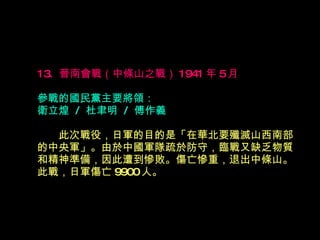 13.  晉南會戰（中條山之戰） 1941 年 5 月  參戰的國民黨主要將領： 衛立煌  /  杜聿明  /  傅作義 　　 此次戰役，日軍的目的是「在華北要殲滅山西南部 的中央軍」。由於中國軍隊疏於防守，臨戰又缺乏物質 和精神準備，因此遭到慘敗。傷亡慘重，退出中條山。 此戰，日軍傷亡 9900 人。 