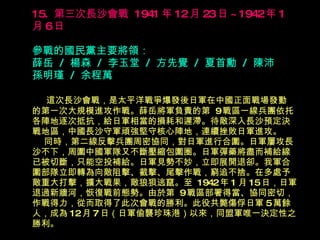 15.  第三次長沙會戰  1941 年 12 月 23 日 ~1942 年 1 月 6 日   參戰的國民黨主要將領： 薛岳  /  楊森  /  李玉堂  /  方先覺  /  夏首勳  /  陳沛  孫明瑾  /  余程萬 　  這次長沙會戰，是太平洋戰爭爆發後日軍在中國正面戰場發動 的第一次大規模進攻作戰。薛岳將軍負責的第  9 戰區一線兵團依托各陣地逐次抵抗，給日軍相當的損耗和遲滯。待敵深入長沙預定決戰地區，中國長沙守軍頑強堅守核心陣地，連續挫敗日軍進攻。   同時，第二線反擊兵團周密協同，對日軍進行合圍。日軍屢攻長沙不下，周圍中國軍隊又不斷壓縮包圍圈。日軍彈藥將盡而補給線已被切斷，只能空投補給。日軍見勢不妙，立即展開退卻。我軍合圍部隊立即轉為向敵阻擊、截擊、尾擊作戰，窮追不捨。在多處予敵重大打擊，擴大戰果，敵狼狽逃竄。至  1942 年 1 月 15 日，日軍退過新牆河，恢復戰前態勢。由於第  9 戰區部署得當、協同密切， 作戰得力，從而取得了此次會戰的勝利。此役共斃傷俘日軍 5 萬餘 人，成為 12 月 7 日（日軍偷襲珍珠港）以來，同盟軍唯一決定性之 勝利。 