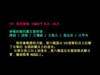 17.  鄂西會戰  1943 年 5 月 ~6 月   參戰的國民黨主要將領： 陳誠  /  胡璉  /  王瓚緒  /  王敬久  /  馮治安  /  王甲本 　　 鄂西會戰歷時月餘，第六戰區以 10 個軍的兵力抗擊了日軍約  5 個師團兵力的進攻。    日軍沿長江向上游進攻，第六戰區及友鄰部隊夾擊日軍，殲滅敵軍 4000 人。 