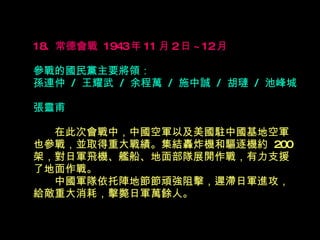 18.  常德會戰  1943 年 11 月 2 日 ~12 月   參戰的國民黨主要將領： 孫連仲  /  王耀武  /  余程萬  /  施中誠  /  胡璉  /  池峰城  張靈甫 　　 在此次會戰中，中國空軍以及美國駐中國基地空軍也參戰，並取得重大戰績。集結轟炸機和驅逐機約  200 架，對日軍飛機、艦船、地面部隊展開作戰，有力支援了地面作戰。  　　中國軍隊依托陣地節節頑強阻擊，遲滯日軍進攻，給敵重大消耗，擊斃日軍萬餘人。  