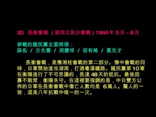 20.  長衡會戰  ( 第四次長沙會戰 ) 1944 年 5 月 ~8 月   參戰的國民黨主要將領： 薛岳  /  方先覺  /  周慶祥  /  容有略  /  葛先才 　  長衡會戰，是豫湘桂會戰的第二部分。豫中會戰的同時，日軍開始進攻湖南，打通粵漢鐵路。國民黨第 10 軍在衡陽進行了不可思議的，長達 48 天的抵抗。最後因 寡不敵眾，衡陽失守。在這裡要強調的是，中日雙方公佈的日軍在長衡會戰中傷亡人數均是  6 萬人。驚人的一致，這是八年抗戰中唯一的一次。 
