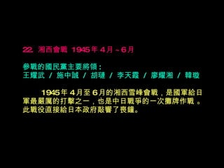 22.  湘西會戰  1945 年 4 月 ~6 月   參戰的國民黨主要將領 : 王耀武  /  施中誠  /  胡璉  /  李天霞  /  廖耀湘  /  韓璇 　　  1945 年 4 月至 6 月的湘西雪峰會戰，是國軍給日軍最嚴厲的打擊之一，也是中日戰爭的一次攤牌作戰 。此戰役直接給日本政府敲 響 了喪鐘。 　 　 　　 