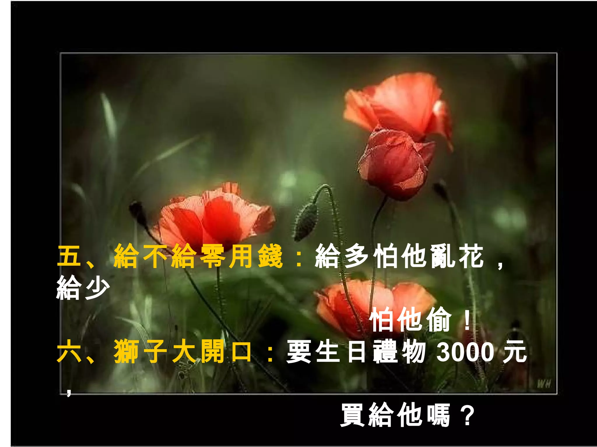 五 、給不給零用錢： 給多怕他亂花，給少 怕他偷！ 六、獅子大開口： 要生日禮物 3000 元， 買給他嗎？ 