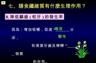 因為：增加咀嚼，促進 16   分泌， 有清潔牙齒及稀釋 17   物質 的作用。   七、膳食纖維質有什麼生理作用？ 8. 降低齲齒 ( 蛀牙 ) 的發生率 唾液 酸性 22 