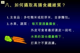 1. 主食品：多吃糙米或胚芽米、全麥麵包。 2. 水果、蔬菜：  每天要適量攝食， 　　　　　　　外皮可食者最好連皮一起吃， 　　　　　　　 水果的渣也儘量嚥下， 　　　　　　　打果汁不要過濾。 八、如何攝取高膳食纖維質？ 23 