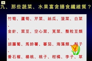 竹筍、蘆筍、芹菜、絲瓜、菠菜、白菜、 金針、菜豆、空心菜、莧菜、整粒豆類、 胡蘿蔔、馬鈴薯、蕃茄、海藻類、梨子、 番石榴、楊桃、桃子、柑橘、李子、草莓、蘋果等。 九、那些蔬菜、水果富含膳食纖維質？ 24 