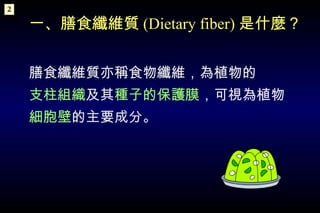 一、膳食纖維質 (Dietary fiber) 是什麼？   膳食纖維質亦稱食物纖維，為植物的 支柱組織 及其 種子的保護膜 ，可視為植物 細胞壁 的主要成分。 2 