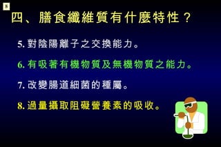 5. 對陰陽離子之交換能力。 6. 有吸著有機物質及無機物質之能力。 7. 改變腸道細菌的種屬。 8. 過量攝取阻礙營養素的吸收。 四、膳食纖維質有什麼特性？ 8 