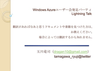 翻訳があればなあと思うドキュメントや書籍を見つけた方は、 お教えください。 場合によっては翻訳するかも知れません。 Windows Azureユーザー会発足パーティLightning Talk訳が欲しい奴ぁ俺んとこ来い! 言い過ぎでした m(__)m 玉川竜司（dragan10@gmail.com） tamagawa_ryuji@twitter 