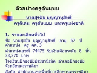 ตัวอย่างครูต้นแบบ นายสุรชัย บุญญานุสิทธิ์ ครูดีเด่น  ครูต้นแบบ  และครูแห่งชาติ   1.   รายละเอียดทั่วไป ชื่อ   นายสุรชัย   บุญญานุสิทธิ์   อายุ   57  ปี   ตำแหน่ง   ครู   คศ . 3 ตำแหน่งเลขที่   74475  รับเงินเดือนระดับ   8  ขั้น   33,370  บาท โรงเรียนปักธงชัยประชานิรมิต   อำเภอปักธงชัย   จังหวัดนครราชสีมา สังกัด   สำนักงานเขตพื้นที่การศึกษานครราชสีมา   เขต   3  สำนักงานคณะกรรมการการศึกษาขั้นพื้นฐาน 